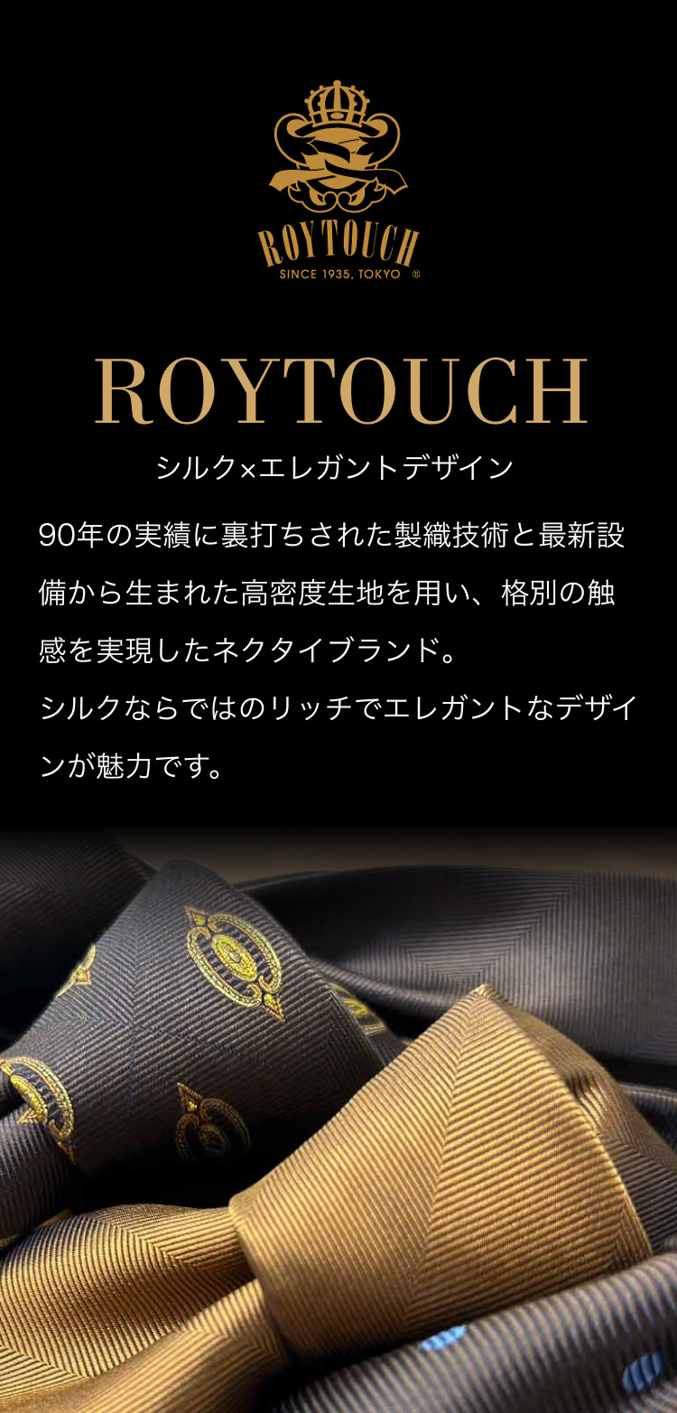 【ROYTOUCH】シルク×エレガントデザイン - 90年の実績に裏打ちされた製織技術と最新設備から生まれた高密度生地を用い、格別の触感を実現したネクタイブランド。シルクならではのリッチでエレガントなデザインが魅力です。